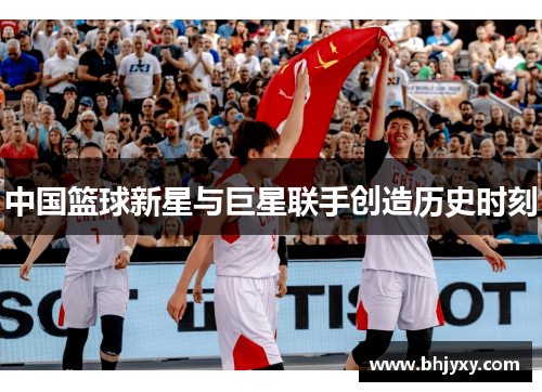 中国篮球新星与巨星联手创造历史时刻